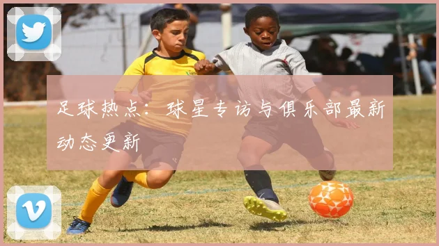 足球热点：球星专访与俱乐部最新动态更新