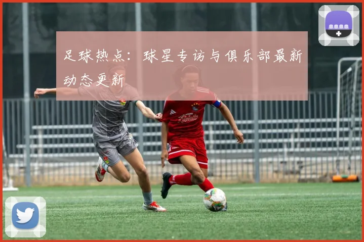 足球热点：球星专访与俱乐部最新动态更新