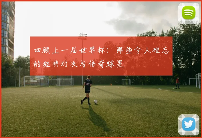 回顾上一届世界杯:那些令人难忘的经典对决与传奇球星