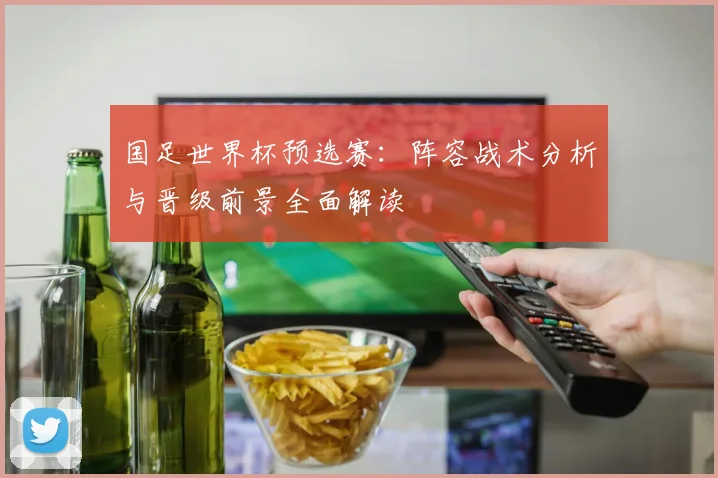 国足世界杯预选赛:阵容战术分析与晋级前景全面解读